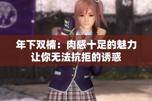 年下双楠：肉感十足的魅力让你无法抗拒的诱惑