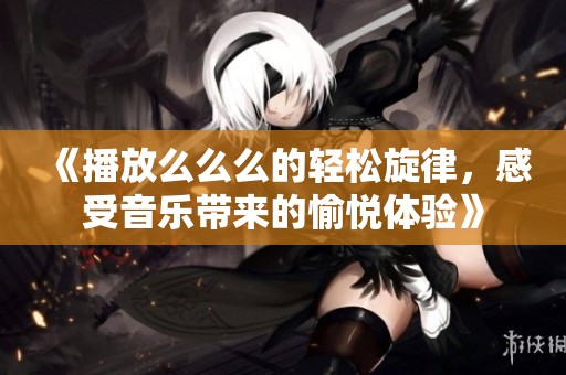 《播放么么么的轻松旋律，感受音乐带来的愉悦体验》