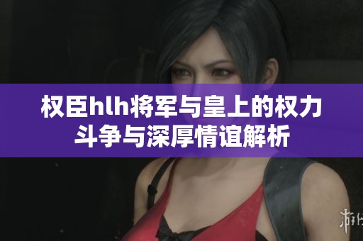 权臣hlh将军与皇上的权力斗争与深厚情谊解析