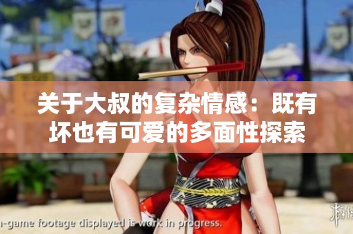 关于大叔的复杂情感：既有坏也有可爱的多面性探索