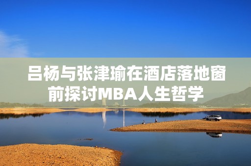 吕杨与张津瑜在酒店落地窗前探讨MBA人生哲学