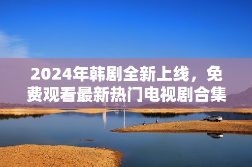 2024年韩剧全新上线，免费观看最新热门电视剧合集