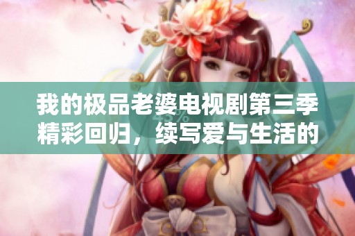 我的极品老婆电视剧第三季精彩回归，续写爱与生活的新篇章