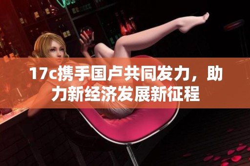17c携手国卢共同发力，助力新经济发展新征程