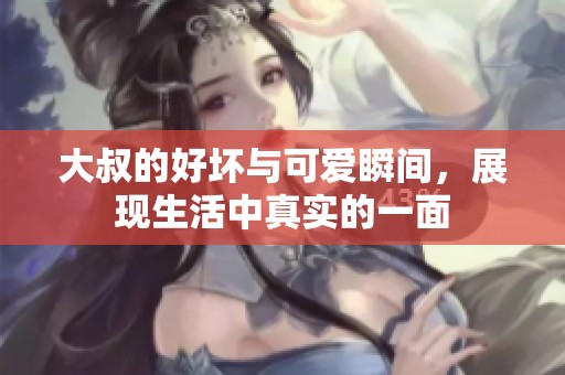大叔的好坏与可爱瞬间，展现生活中真实的一面