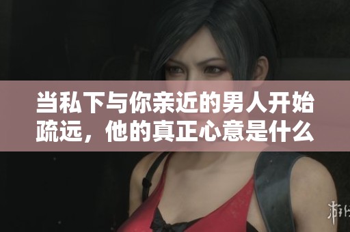 当私下与你亲近的男人开始疏远，他的真正心意是什么呢