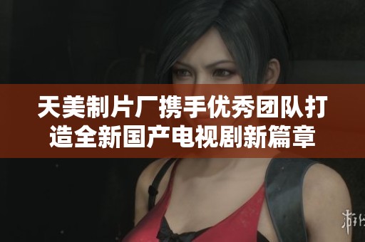 天美制片厂携手优秀团队打造全新国产电视剧新篇章
