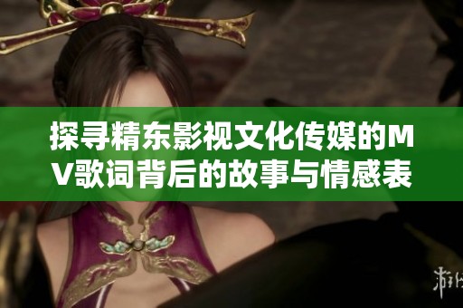 探寻精东影视文化传媒的MV歌词背后的故事与情感表达