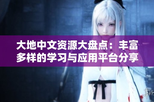 大地中文资源大盘点：丰富多样的学习与应用平台分享