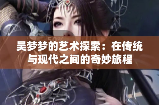 吴梦梦的艺术探索：在传统与现代之间的奇妙旅程