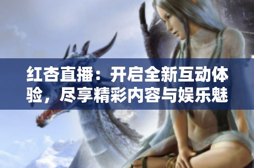 红杏直播：开启全新互动体验，尽享精彩内容与娱乐魅力