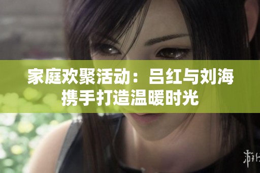 家庭欢聚活动：吕红与刘海携手打造温暖时光