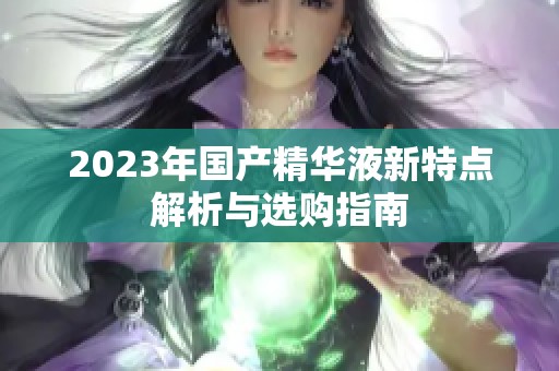 2023年国产精华液新特点解析与选购指南
