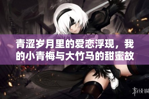 青涩岁月里的爱恋浮现，我的小青梅与大竹马的甜蜜故事