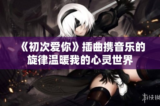 《初次爱你》插曲携音乐的旋律温暖我的心灵世界