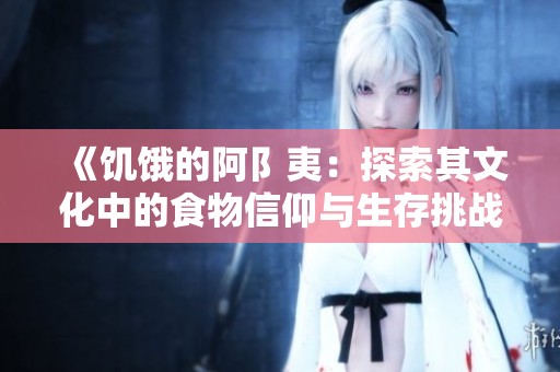 《饥饿的阿阝夷：探索其文化中的食物信仰与生存挑战》