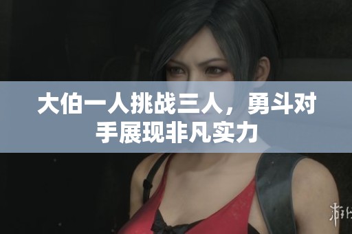 大伯一人挑战三人，勇斗对手展现非凡实力