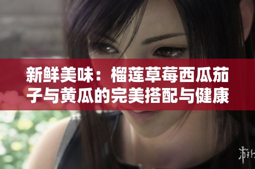 新鲜美味：榴莲草莓西瓜茄子与黄瓜的完美搭配与健康享受