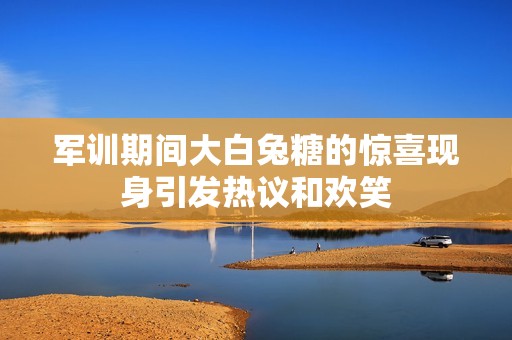 军训期间大白兔糖的惊喜现身引发热议和欢笑