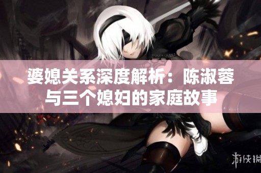婆媳关系深度解析：陈淑蓉与三个媳妇的家庭故事