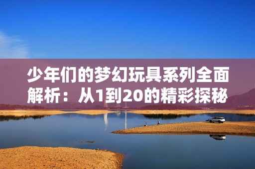 少年们的梦幻玩具系列全面解析：从1到20的精彩探秘