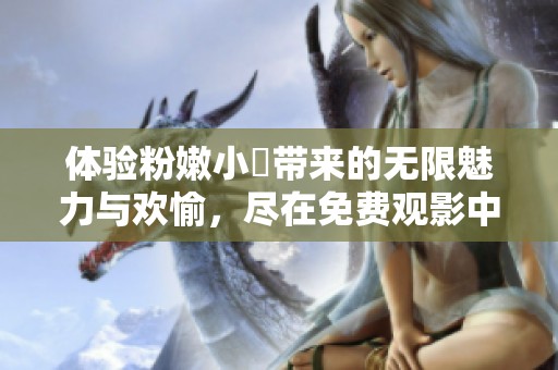 体验粉嫩小泬带来的无限魅力与欢愉，尽在免费观影中