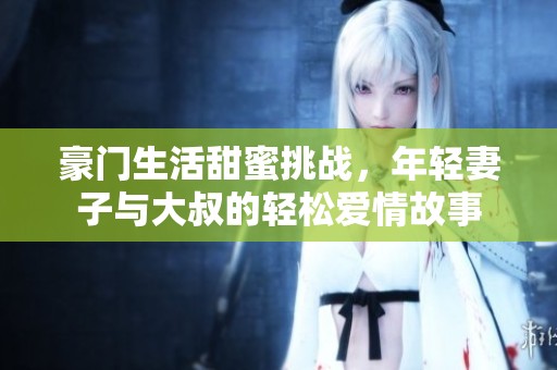 豪门生活甜蜜挑战，年轻妻子与大叔的轻松爱情故事