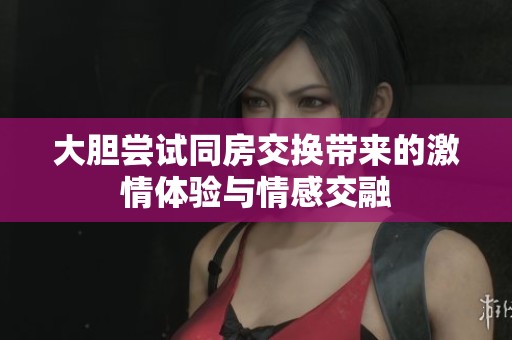 大胆尝试同房交换带来的激情体验与情感交融