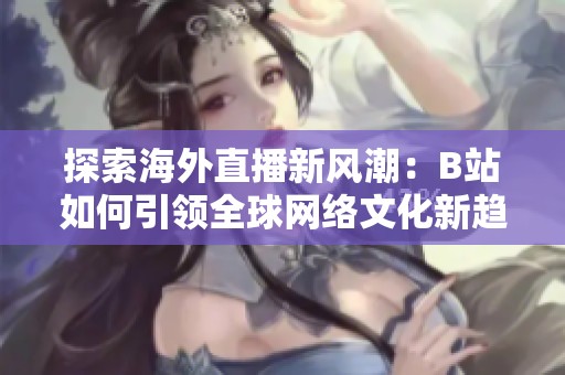 探索海外直播新风潮：B站如何引领全球网络文化新趋势