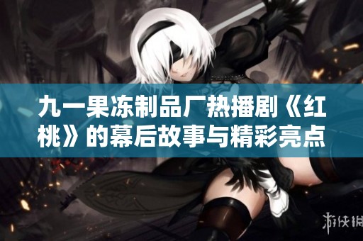 九一果冻制品厂热播剧《红桃》的幕后故事与精彩亮点揭秘