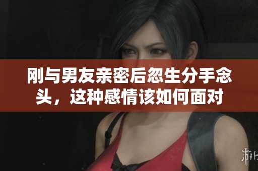 刚与男友亲密后忽生分手念头，这种感情该如何面对
