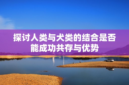 探讨人类与犬类的结合是否能成功共存与优势
