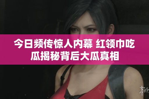 今日频传惊人内幕 红领巾吃瓜揭秘背后大瓜真相