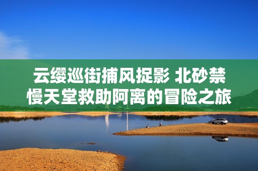 云缨巡街捕风捉影 北砂禁慢天堂救助阿离的冒险之旅