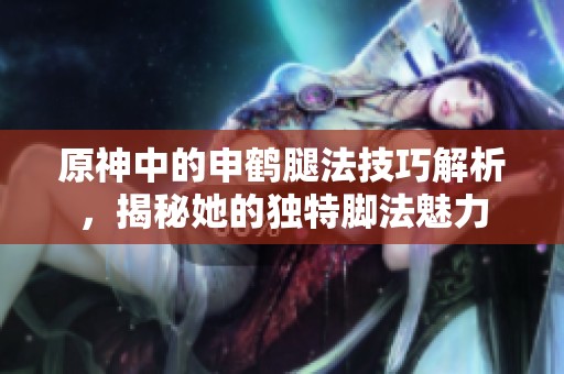 原神中的申鹤腿法技巧解析，揭秘她的独特脚法魅力