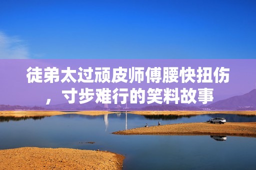 徒弟太过顽皮师傅腰快扭伤，寸步难行的笑料故事