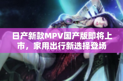 日产新款MPV国产版即将上市，家用出行新选择登场