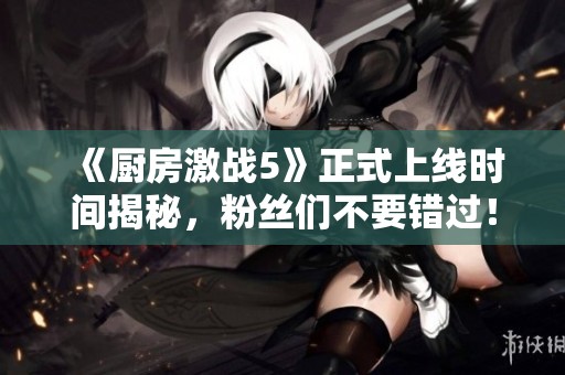 《厨房激战5》正式上线时间揭秘，粉丝们不要错过！