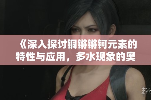 《深入探讨铜锵锵钶元素的特性与应用，多水现象的奥秘》