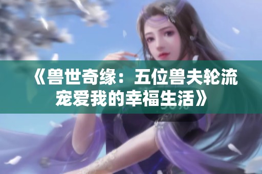 《兽世奇缘：五位兽夫轮流宠爱我的幸福生活》