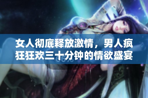 女人彻底释放激情，男人疯狂狂欢三十分钟的情欲盛宴