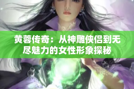 黄蓉传奇：从神雕侠侣到无尽魅力的女性形象探秘