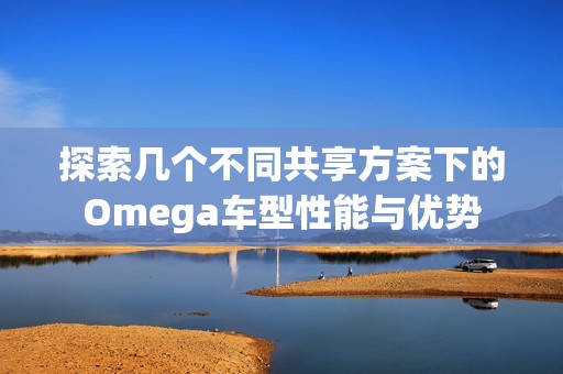 探索几个不同共享方案下的Omega车型性能与优势