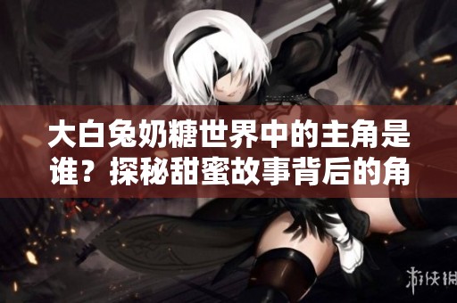 大白兔奶糖世界中的主角是谁？探秘甜蜜故事背后的角色与魅力