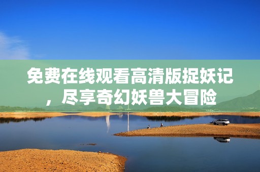 免费在线观看高清版捉妖记，尽享奇幻妖兽大冒险