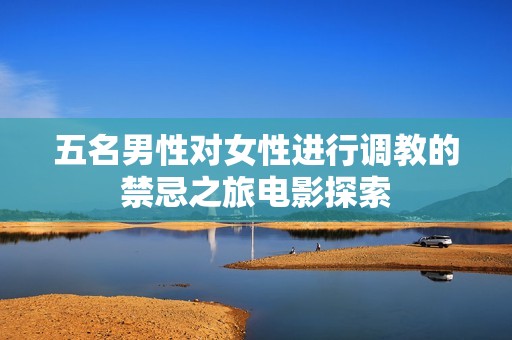 五名男性对女性进行调教的禁忌之旅电影探索