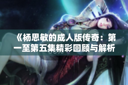 《杨思敏的成人版传奇：第一至第五集精彩回顾与解析》