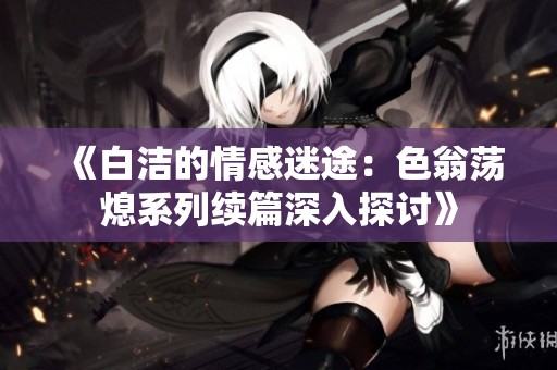 《白洁的情感迷途：色翁荡熄系列续篇深入探讨》