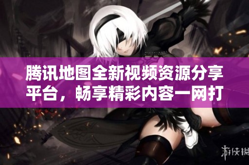 腾讯地图全新视频资源分享平台，畅享精彩内容一网打尽