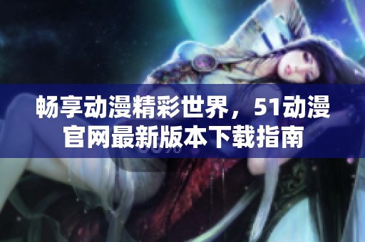 畅享动漫精彩世界，51动漫官网最新版本下载指南